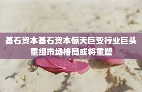 基石资本基石资本惊天巨变行业巨头重组市场格局或将重塑