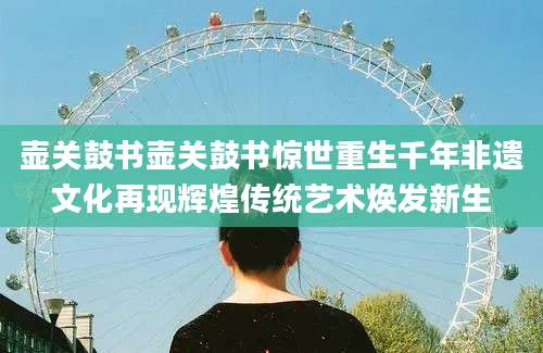 壶关鼓书壶关鼓书惊世重生千年非遗文化再现辉煌传统艺术焕发新生