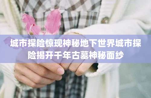 城市探险惊现神秘地下世界城市探险揭开千年古墓神秘面纱