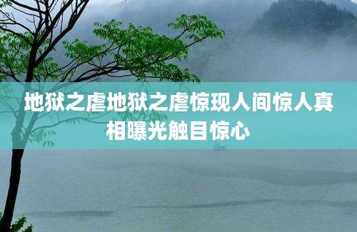 地狱之虐地狱之虐惊现人间惊人真相曝光触目惊心