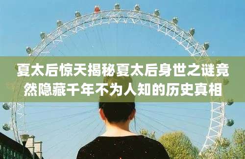 夏太后惊天揭秘夏太后身世之谜竟然隐藏千年不为人知的历史真相