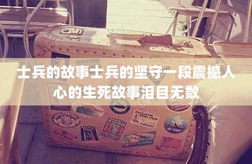 士兵的故事士兵的坚守一段震撼人心的生死故事泪目无数