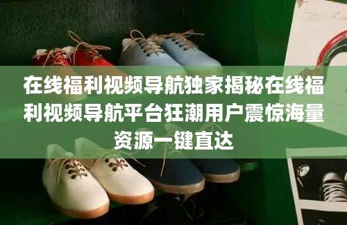 在线福利视频导航独家揭秘在线福利视频导航平台狂潮用户震惊海量资源一键直达