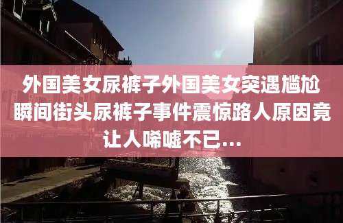 外国美女尿裤子外国美女突遇尴尬瞬间街头尿裤子事件震惊路人原因竟让人唏嘘不已...