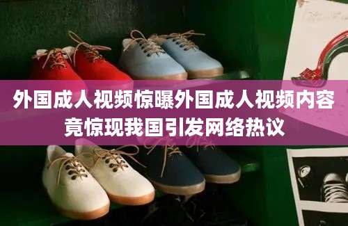 外国成人视频惊曝外国成人视频内容竟惊现我国引发网络热议