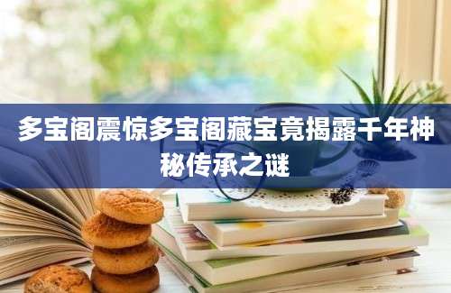 多宝阁震惊多宝阁藏宝竟揭露千年神秘传承之谜