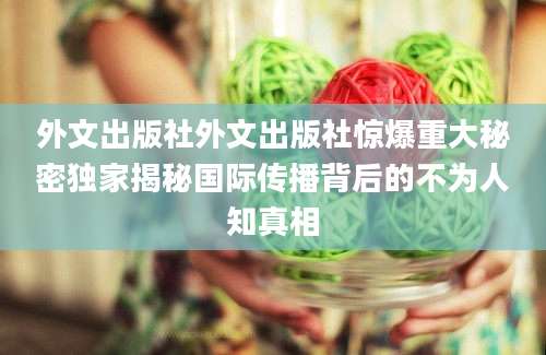 外文出版社外文出版社惊爆重大秘密独家揭秘国际传播背后的不为人知真相
