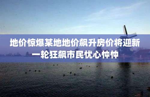 地价惊爆某地地价飙升房价将迎新一轮狂飙市民忧心忡忡