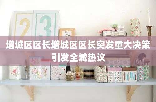 增城区区长增城区区长突发重大决策引发全城热议