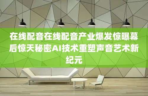 在线配音在线配音产业爆发惊曝幕后惊天秘密AI技术重塑声音艺术新纪元