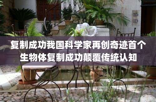 复制成功我国科学家再创奇迹首个生物体复制成功颠覆传统认知