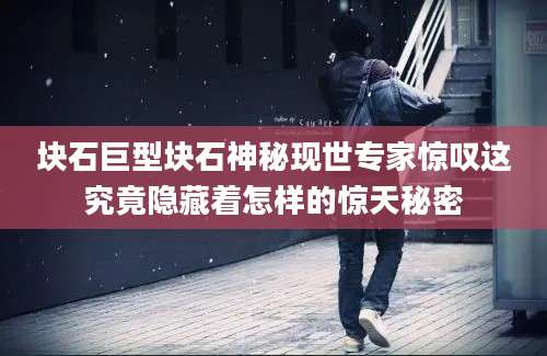 块石巨型块石神秘现世专家惊叹这究竟隐藏着怎样的惊天秘密