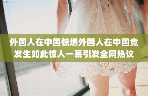外国人在中国惊爆外国人在中国竟发生如此惊人一幕引发全网热议