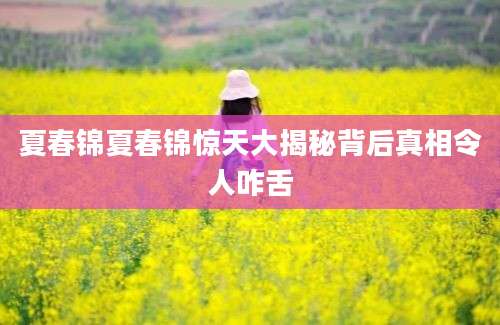 夏春锦夏春锦惊天大揭秘背后真相令人咋舌