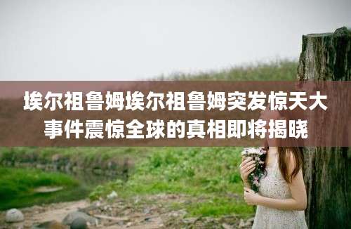 埃尔祖鲁姆埃尔祖鲁姆突发惊天大事件震惊全球的真相即将揭晓