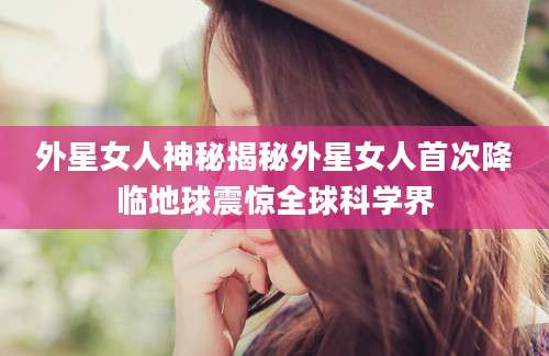 外星女人神秘揭秘外星女人首次降临地球震惊全球科学界