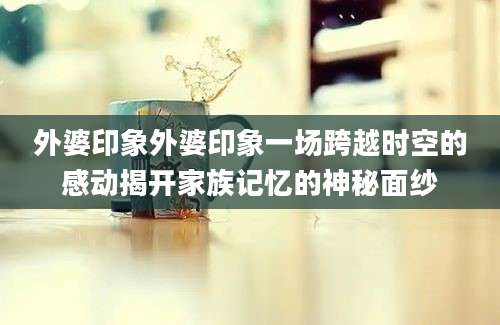 外婆印象外婆印象一场跨越时空的感动揭开家族记忆的神秘面纱