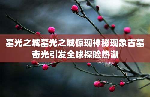 墓光之城墓光之城惊现神秘现象古墓奇光引发全球探险热潮