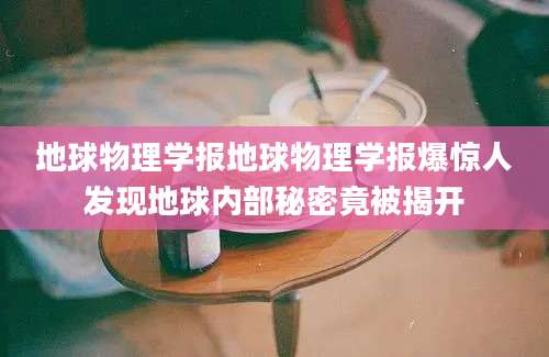 地球物理学报地球物理学报爆惊人发现地球内部秘密竟被揭开