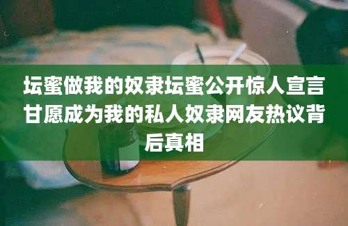 坛蜜做我的奴隶坛蜜公开惊人宣言甘愿成为我的私人奴隶网友热议背后真相