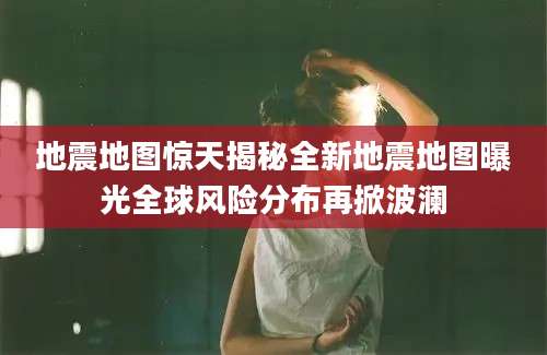 地震地图惊天揭秘全新地震地图曝光全球风险分布再掀波澜