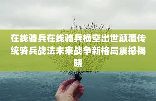 在线骑兵在线骑兵横空出世颠覆传统骑兵战法未来战争新格局震撼揭晓