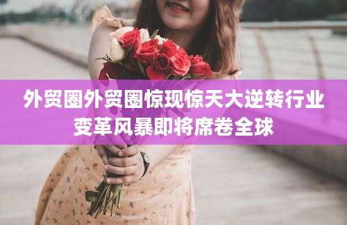 外贸圈外贸圈惊现惊天大逆转行业变革风暴即将席卷全球