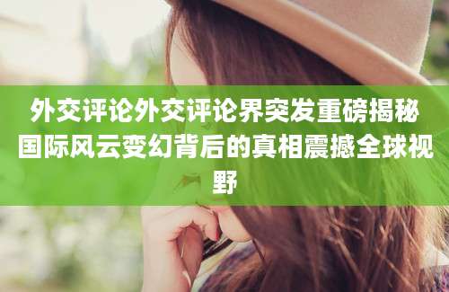 外交评论外交评论界突发重磅揭秘国际风云变幻背后的真相震撼全球视野