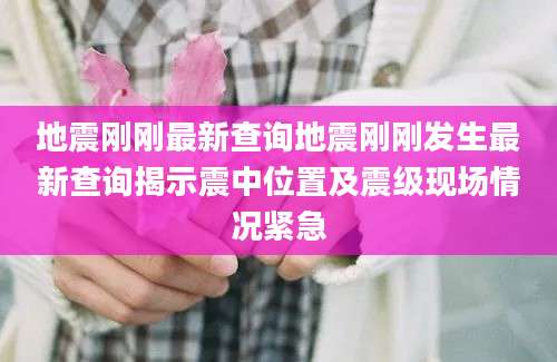 地震刚刚最新查询地震刚刚发生最新查询揭示震中位置及震级现场情况紧急