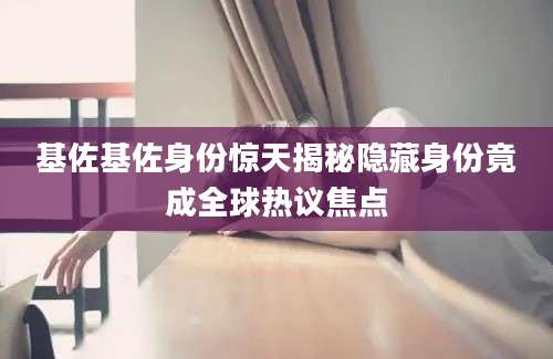 基佐基佐身份惊天揭秘隐藏身份竟成全球热议焦点
