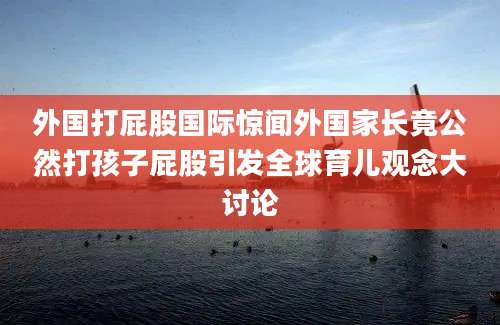 外国打屁股国际惊闻外国家长竟公然打孩子屁股引发全球育儿观念大讨论
