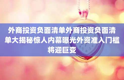 外商投资负面清单外商投资负面清单大揭秘惊人内幕曝光外资准入门槛将迎巨变