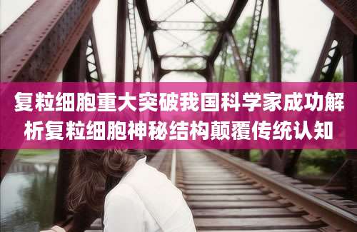 复粒细胞重大突破我国科学家成功解析复粒细胞神秘结构颠覆传统认知