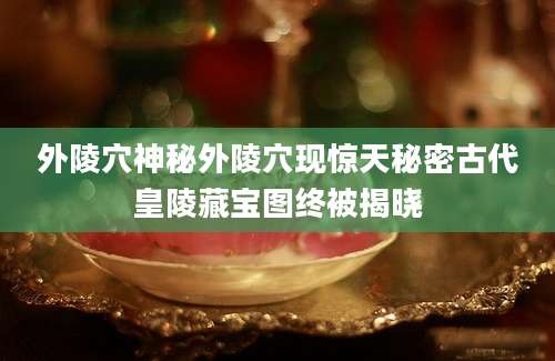 外陵穴神秘外陵穴现惊天秘密古代皇陵藏宝图终被揭晓