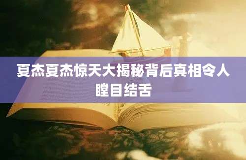 夏杰夏杰惊天大揭秘背后真相令人瞠目结舌