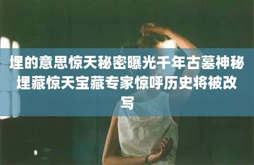 埋的意思惊天秘密曝光千年古墓神秘埋藏惊天宝藏专家惊呼历史将被改写