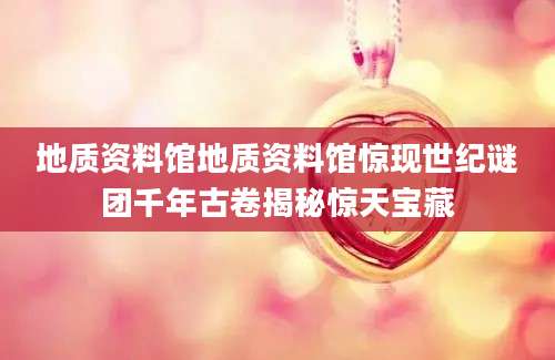 地质资料馆地质资料馆惊现世纪谜团千年古卷揭秘惊天宝藏
