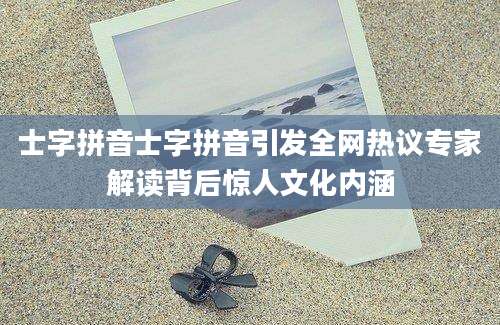 士字拼音士字拼音引发全网热议专家解读背后惊人文化内涵