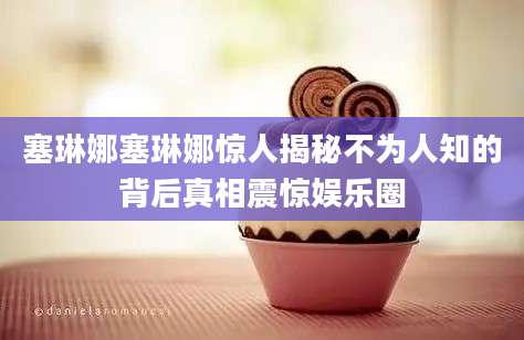 塞琳娜塞琳娜惊人揭秘不为人知的背后真相震惊娱乐圈