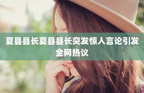 夏县县长夏县县长突发惊人言论引发全网热议