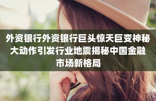 外资银行外资银行巨头惊天巨变神秘大动作引发行业地震揭秘中国金融市场新格局