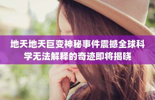 地天地天巨变神秘事件震撼全球科学无法解释的奇迹即将揭晓