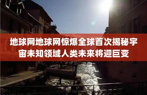 地球网地球网惊爆全球首次揭秘宇宙未知领域人类未来将迎巨变