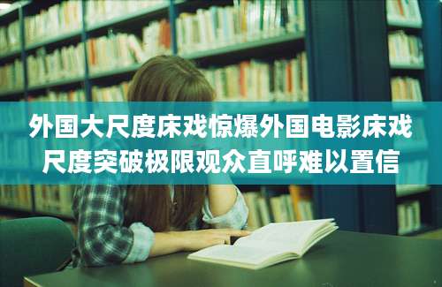 外国大尺度床戏惊爆外国电影床戏尺度突破极限观众直呼难以置信
