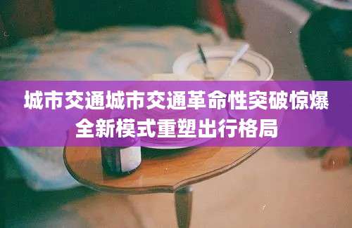 城市交通城市交通革命性突破惊爆全新模式重塑出行格局