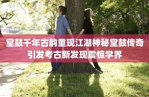 堂鼓千年古韵重现江湖神秘堂鼓传奇引发考古新发现震惊学界