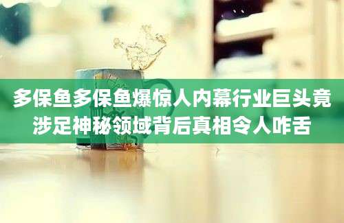 多保鱼多保鱼爆惊人内幕行业巨头竟涉足神秘领域背后真相令人咋舌