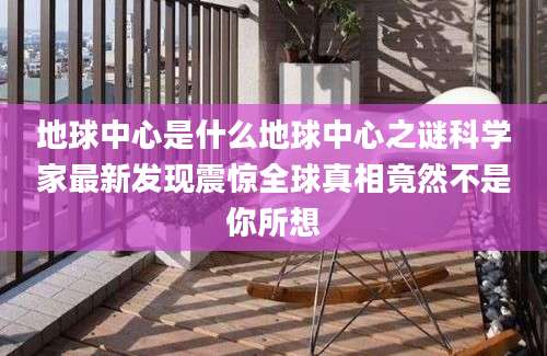 地球中心是什么地球中心之谜科学家最新发现震惊全球真相竟然不是你所想