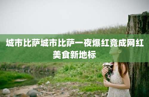 城市比萨城市比萨一夜爆红竟成网红美食新地标