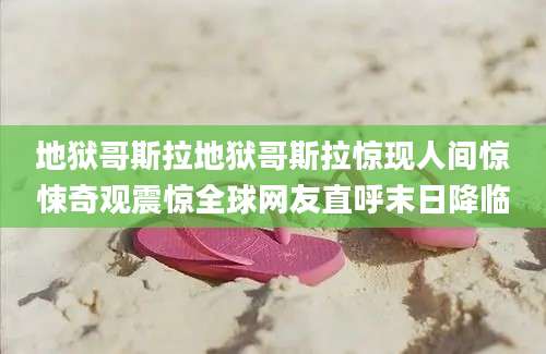 地狱哥斯拉地狱哥斯拉惊现人间惊悚奇观震惊全球网友直呼末日降临
